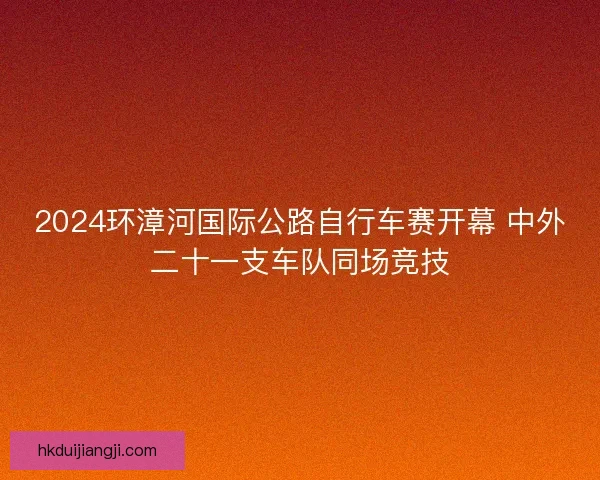 2024环漳河国际公路自行车赛开幕 中外二十一支车队同场竞技 2024环漳河国际公路自行车赛开幕 中外二十一支车队同场竞技