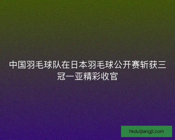 中国羽毛球队在日本羽毛球公开赛斩获三冠一亚精彩收官