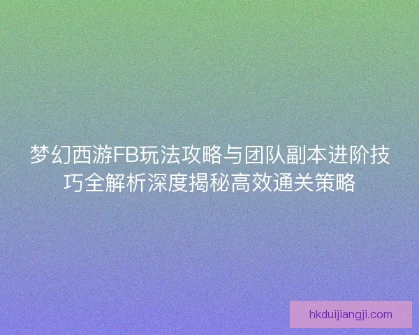 梦幻西游FB玩法攻略与团队副本进阶技巧全解析深度揭秘高效通关策略