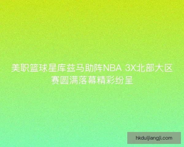 美职篮球星库兹马助阵NBA 3X北部大区赛圆满落幕精彩纷呈 美职篮球星库兹马助阵NBA 3X北部大区赛圆满落幕精彩纷呈