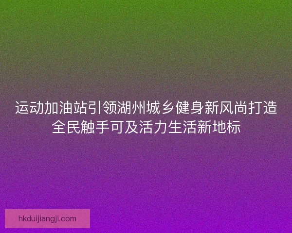 运动加油站引领湖州城乡健身新风尚打造全民触手可及活力生活新地标