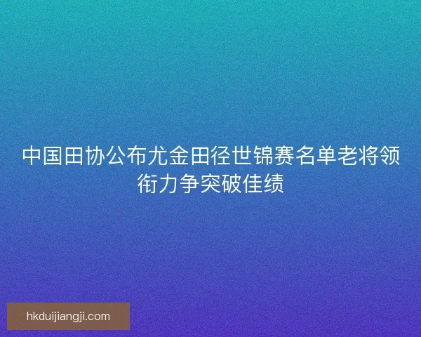 中国田协公布尤金田径世锦赛名单老将领衔力争突破佳绩