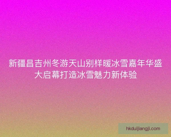 新疆昌吉州冬游天山别样暖冰雪嘉年华盛大启幕打造冰雪魅力新体验