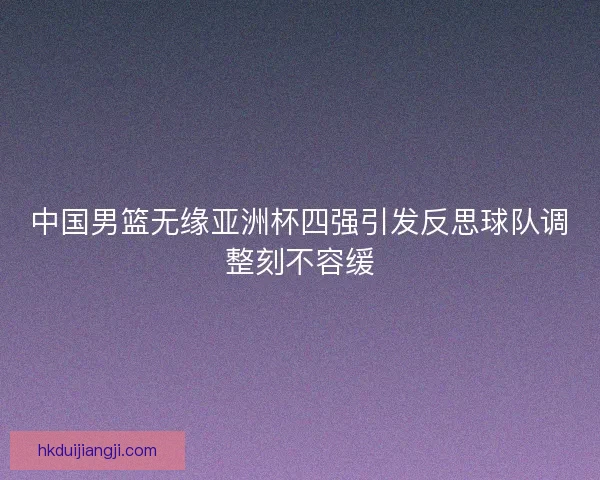 中国男篮无缘亚洲杯四强引发反思球队调整刻不容缓