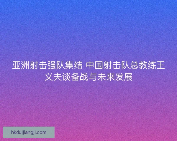 亚洲射击强队集结 中国射击队总教练王义夫谈备战与未来发展