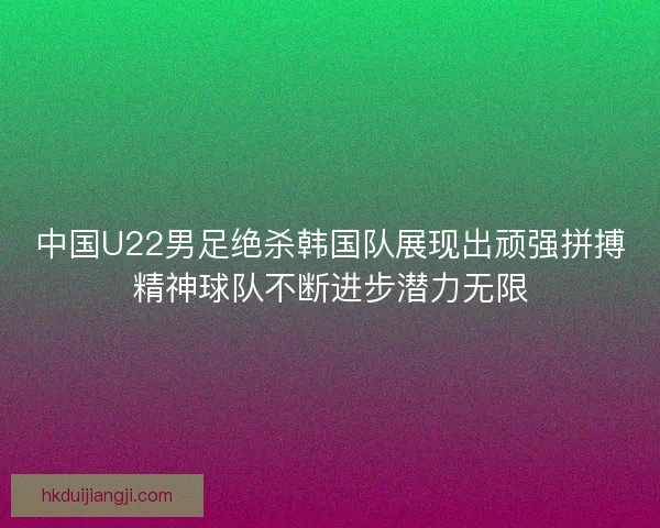 中国U22男足绝杀韩国队展现出顽强拼搏精神球队不断进步潜力无限