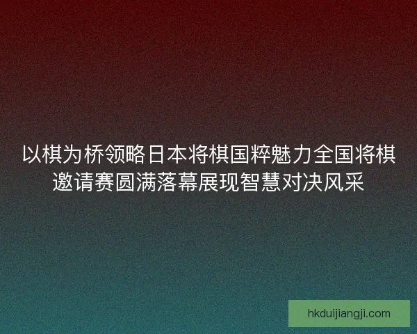 以棋为桥领略日本将棋国粹魅力全国将棋邀请赛圆满落幕展现智慧对决风采