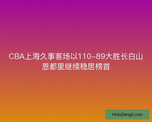 CBA上海久事客场以110-89大胜长白山恩都里继续稳居榜首