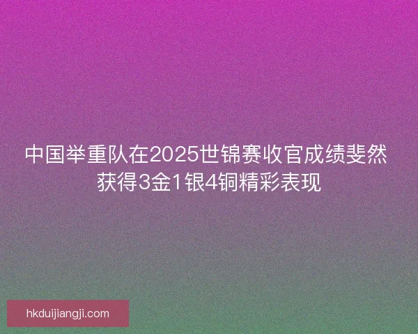 中国举重队在2025世锦赛收官成绩斐然 获得3金1银4铜精彩表现