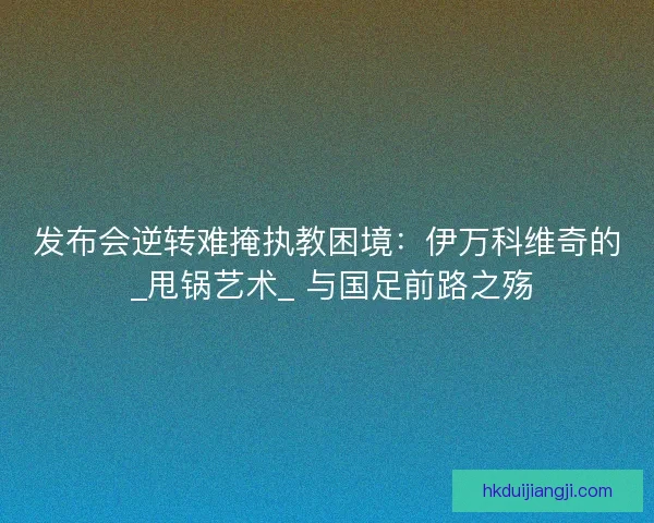 发布会逆转难掩执教困境：伊万科维奇的 _甩锅艺术_ 与国足前路之殇