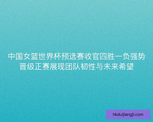 中国女篮世界杯预选赛收官四胜一负强势晋级正赛展现团队韧性与未来希望